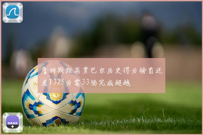 詹姆斯距离贾巴尔历史得分榜首还差1325分需33场完成超越