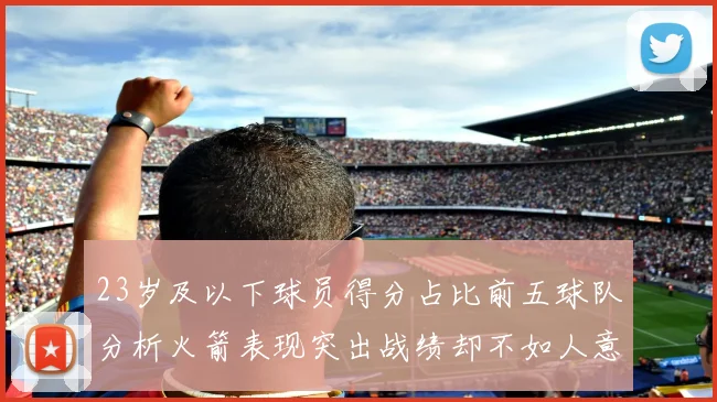 23岁及以下球员得分占比前五球队分析火箭表现突出战绩却不如人意