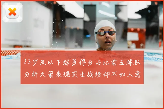 23岁及以下球员得分占比前五球队分析火箭表现突出战绩却不如人意
