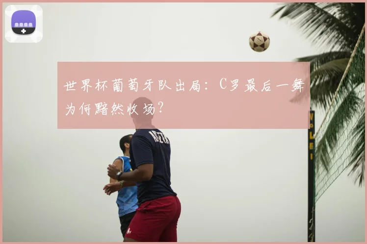 世界杯葡萄牙队出局:C罗最后一舞为何黯然收场?