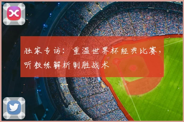 独家专访:重温世界杯经典比赛,听教练解析制胜战术