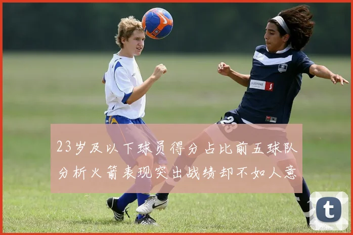 23岁及以下球员得分占比前五球队分析火箭表现突出战绩却不如人意