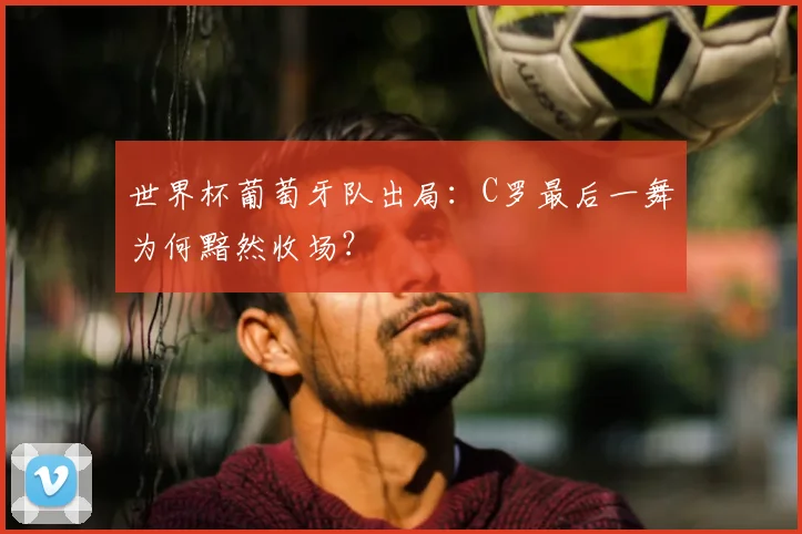 世界杯葡萄牙队出局:C罗最后一舞为何黯然收场?