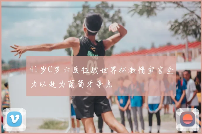 41岁C罗六度征战世界杯激情宣言全力以赴为葡萄牙争光