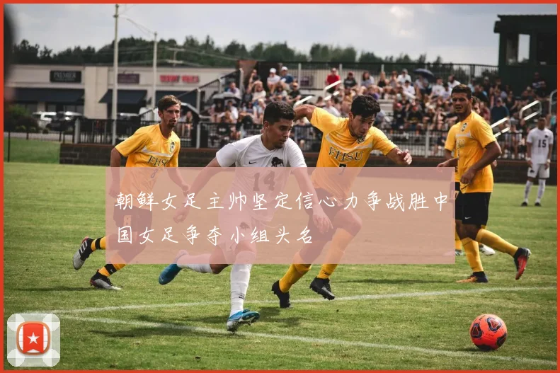 朝鲜女足主帅坚定信心力争战胜中国女足争夺小组头名