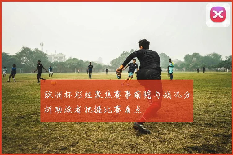 欧洲杯彩经聚焦赛事前瞻与战况分析助读者把握比赛看点