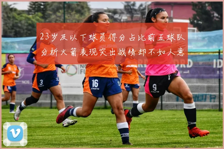 23岁及以下球员得分占比前五球队分析火箭表现突出战绩却不如人意