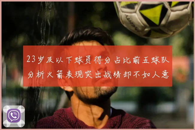 23岁及以下球员得分占比前五球队分析火箭表现突出战绩却不如人意