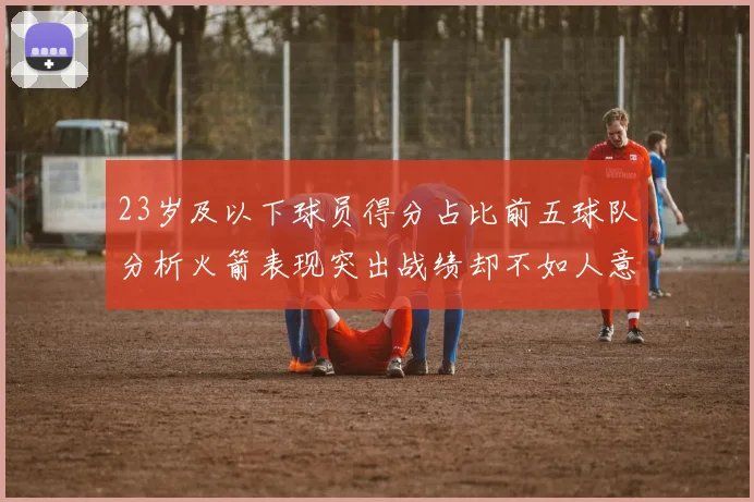 23岁及以下球员得分占比前五球队分析火箭表现突出战绩却不如人意