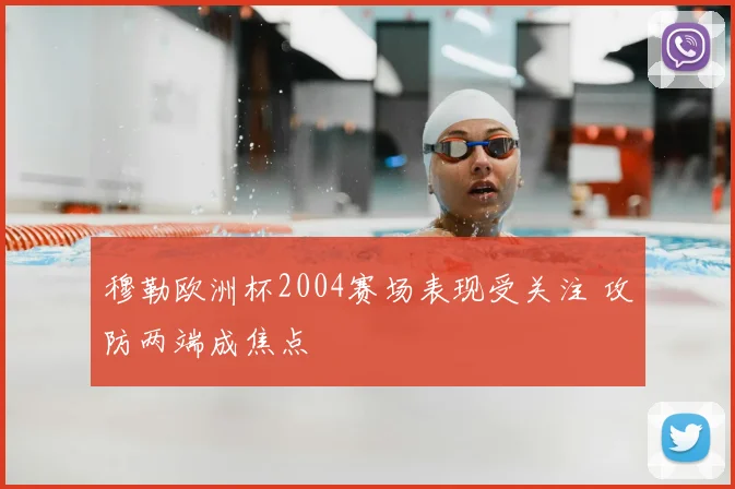 穆勒欧洲杯2004赛场表现受关注 攻防两端成焦点