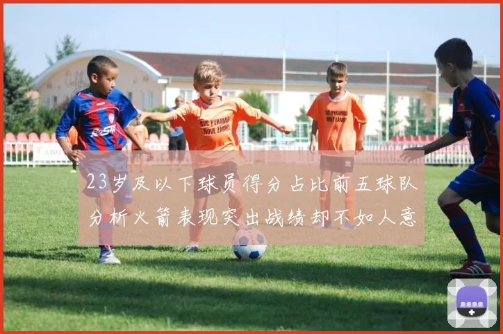 23岁及以下球员得分占比前五球队分析火箭表现突出战绩却不如人意