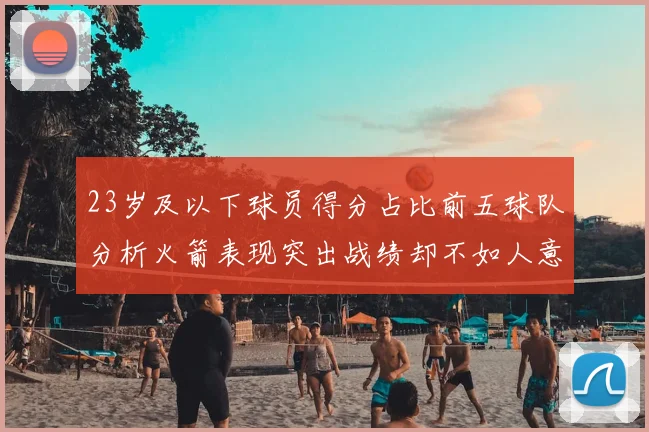 23岁及以下球员得分占比前五球队分析火箭表现突出战绩却不如人意