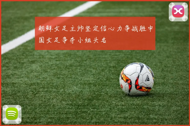 朝鲜女足主帅坚定信心力争战胜中国女足争夺小组头名
