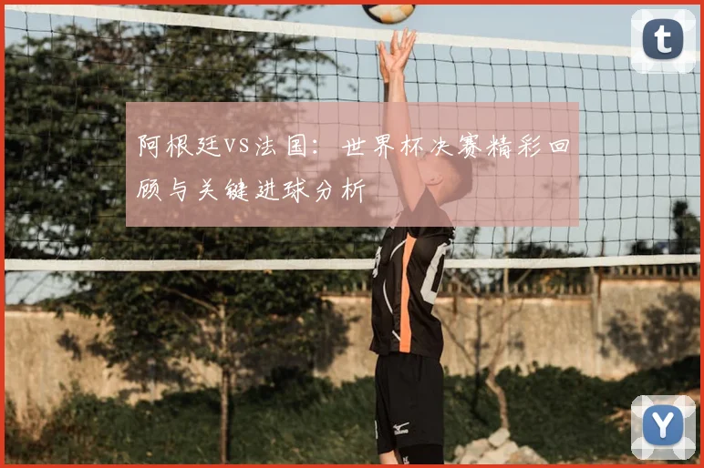 阿根廷vs法国:世界杯决赛精彩回顾与关键进球分析