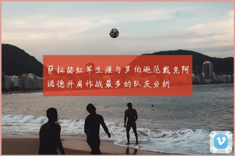 萨拉赫红军生涯与罗伯逊范戴克阿诺德并肩作战最多的队友分析