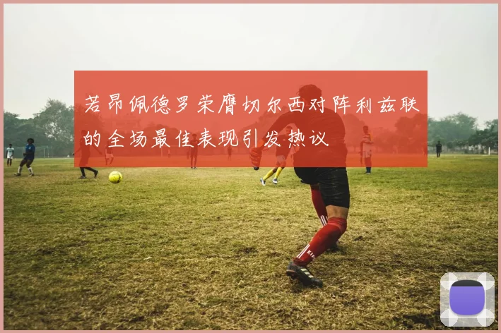 若昂佩德罗荣膺切尔西对阵利兹联的全场最佳表现引发热议