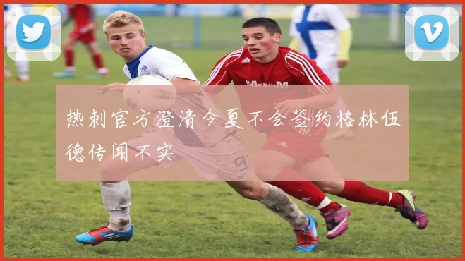 热刺官方澄清今夏不会签约格林伍德传闻不实