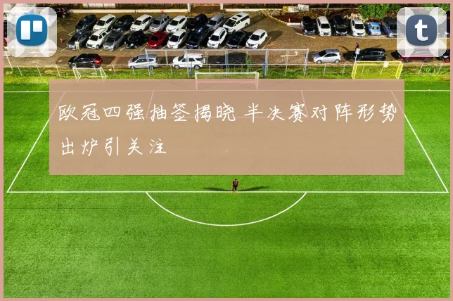 欧冠四强抽签揭晓 半决赛对阵形势出炉引关注