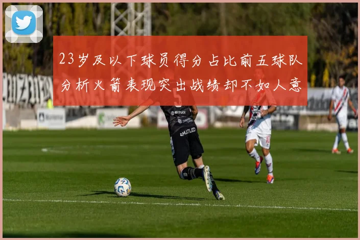 23岁及以下球员得分占比前五球队分析火箭表现突出战绩却不如人意