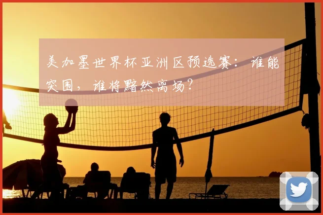 美加墨世界杯亚洲区预选赛：谁能突围，谁将黯然离场？