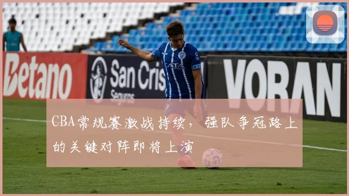 CBA常规赛激战持续，强队争冠路上的关键对阵即将上演