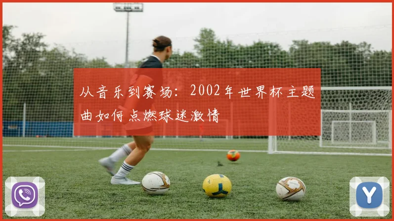从音乐到赛场：2002年世界杯主题曲如何点燃球迷激情