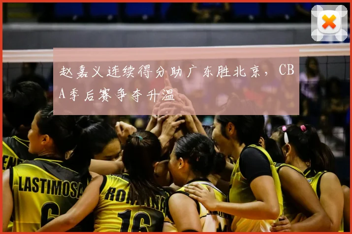 赵嘉义连续得分助广东胜北京，CBA季后赛争夺升温
