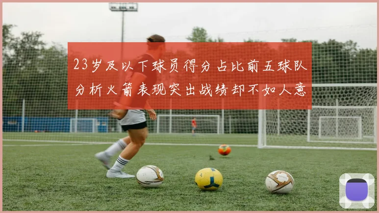 23岁及以下球员得分占比前五球队分析火箭表现突出战绩却不如人意