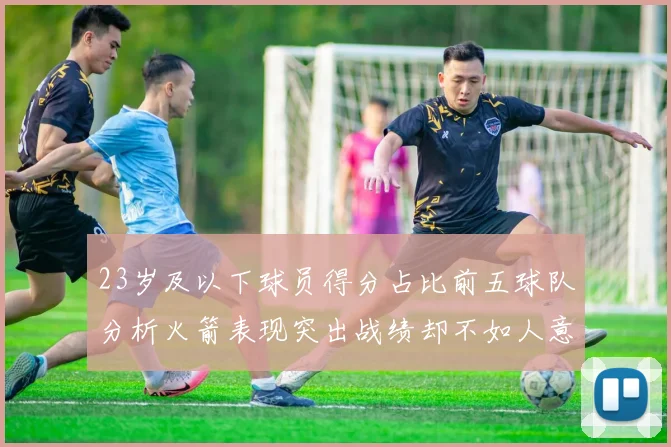 23岁及以下球员得分占比前五球队分析火箭表现突出战绩却不如人意