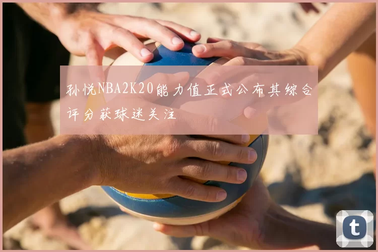 孙悦NBA2K20能力值正式公布其综合评分获球迷关注
