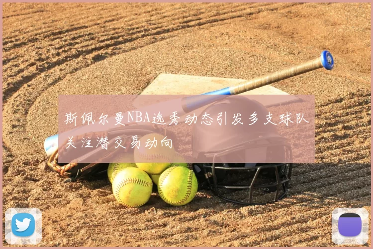斯佩尔曼NBA选秀动态引发多支球队关注潜交易动向