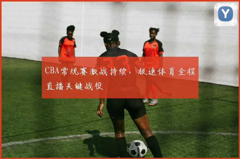 CBA常规赛激战持续，极速体育全程直播关键战役