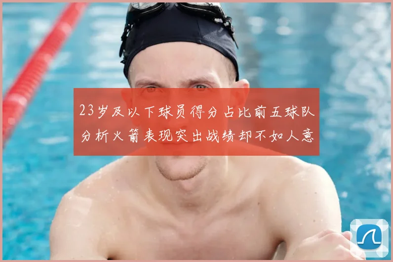 23岁及以下球员得分占比前五球队分析火箭表现突出战绩却不如人意