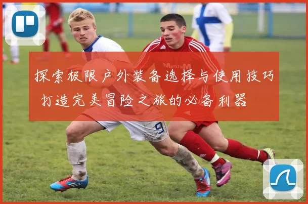 探索极限户外装备选择与使用技巧 打造完美冒险之旅的必备利器