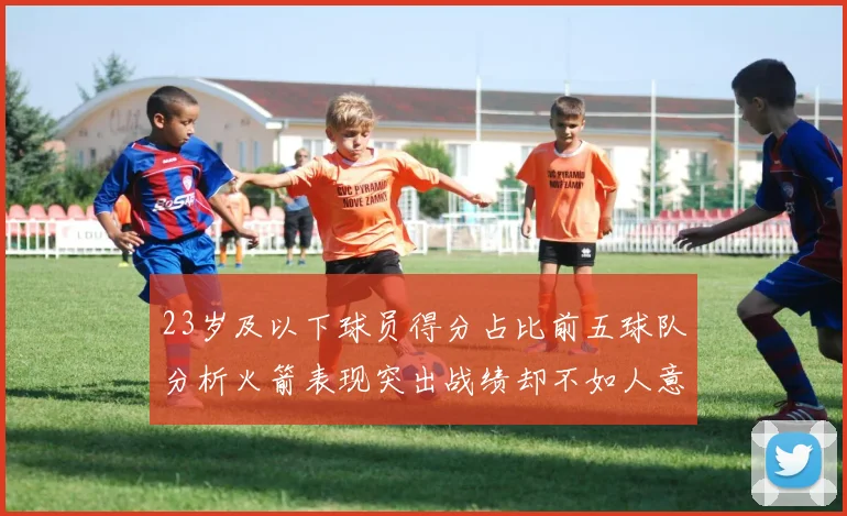 23岁及以下球员得分占比前五球队分析火箭表现突出战绩却不如人意