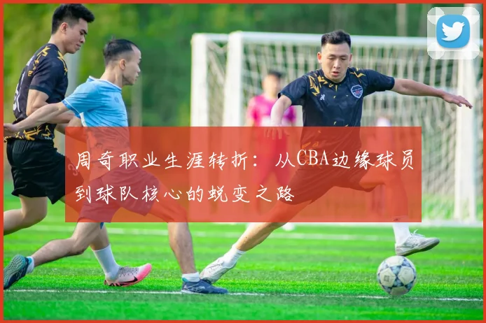 周奇职业生涯转折:从CBA边缘球员到球队核心的蜕变之路