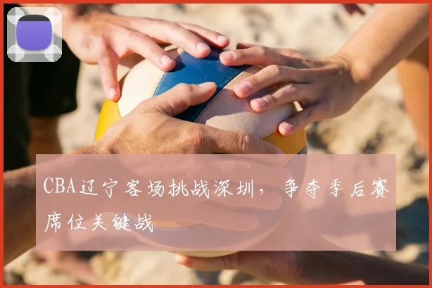 CBA辽宁客场挑战深圳，争夺季后赛席位关键战