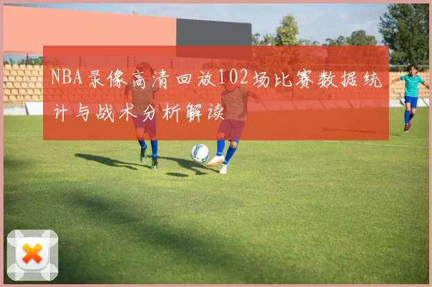 NBA录像高清回放102场比赛数据统计与战术分析解读