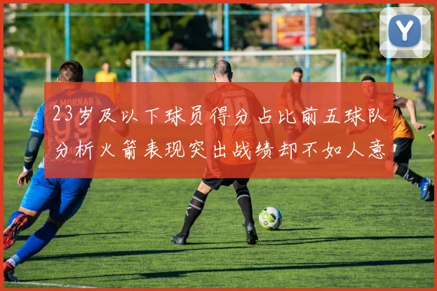 23岁及以下球员得分占比前五球队分析火箭表现突出战绩却不如人意