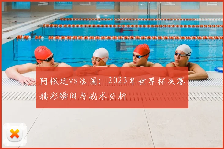 阿根廷vs法国:2023年世界杯决赛精彩瞬间与战术分析