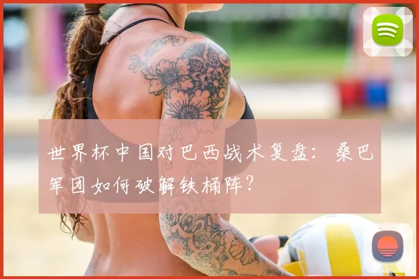 世界杯中国对巴西战术复盘:桑巴军团如何破解铁桶阵?