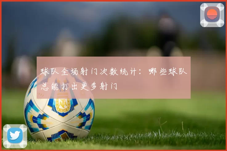 球队全场射门次数统计：哪些球队总能打出更多射门