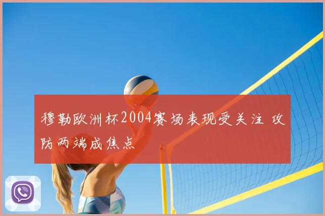 穆勒欧洲杯2004赛场表现受关注 攻防两端成焦点
