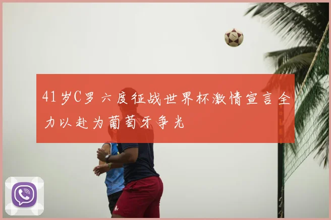 41岁C罗六度征战世界杯激情宣言全力以赴为葡萄牙争光
