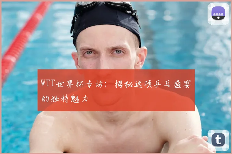 WTT世界杯专访：揭秘这项乒乓盛宴的独特魅力