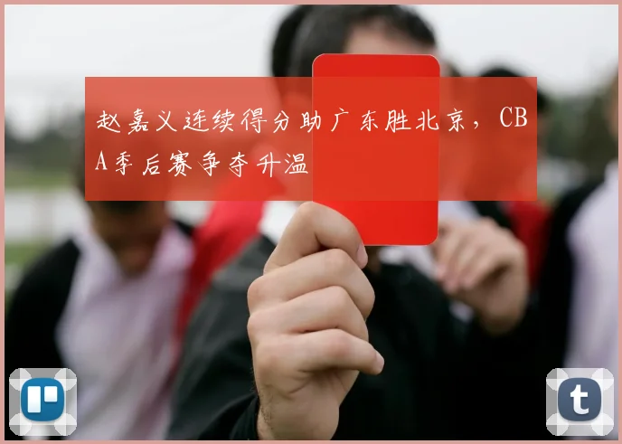 赵嘉义连续得分助广东胜北京，CBA季后赛争夺升温