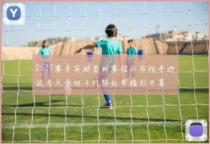 2627赛季英超首轮赛程公布枪手迎战考文垂纽卡对阵红军精彩开幕