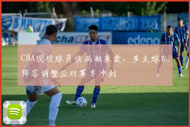 CBA现役球员伤病潮来袭，多支球队阵容调整应对赛季冲刺