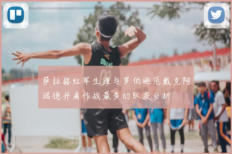 萨拉赫红军生涯与罗伯逊范戴克阿诺德并肩作战最多的队友分析