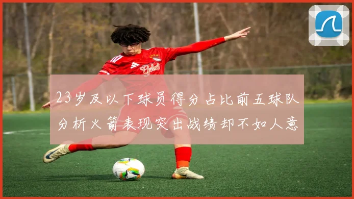 23岁及以下球员得分占比前五球队分析火箭表现突出战绩却不如人意